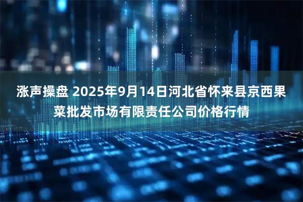 涨声操盘 2025年9月14日河北省怀来县京西果菜批发市场有限责任公司价格行情