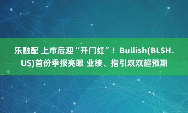 乐融配 上市后迎“开门红”！Bullish(BLSH.US)首份季报亮眼 业绩、指引双双超预期