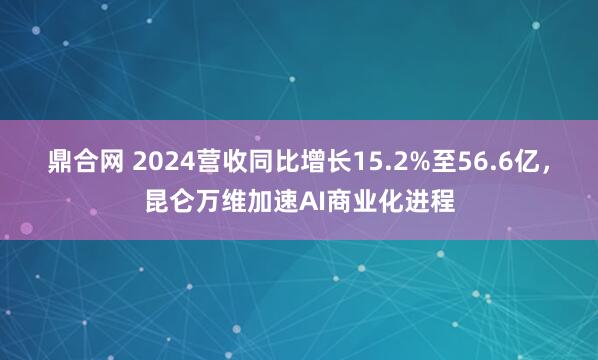 鼎合网 2024营收同比增长15.2%至56.6亿，昆仑万维加速AI商业化进程