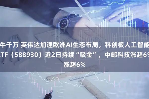 牛千万 英伟达加速欧洲AI生态布局，科创板人工智能ETF（588930）近2日持续“吸金”，中邮科技涨超6%
