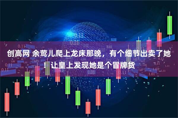 创高网 余莺儿爬上龙床那晚，有个细节出卖了她！让皇上发现她是个冒牌货