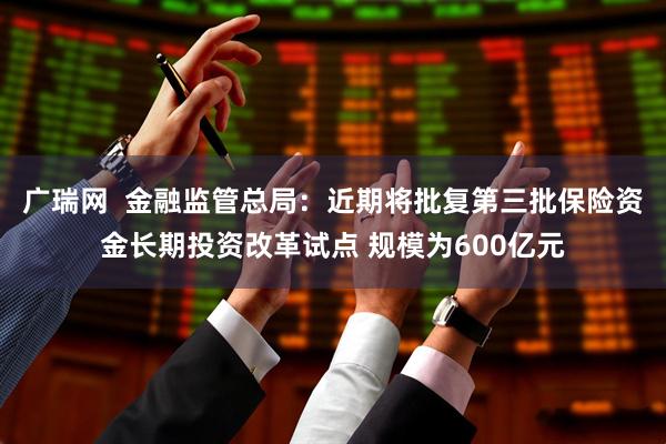 广瑞网  金融监管总局：近期将批复第三批保险资金长期投资改革试点 规模为600亿元