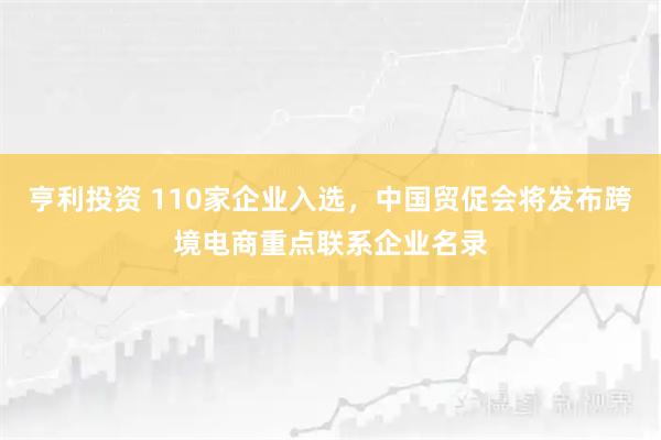 亨利投资 110家企业入选，中国贸促会将发布跨境电商重点联系企业名录