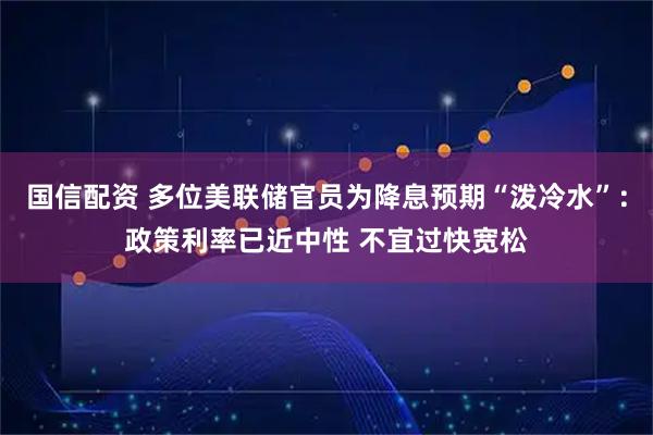 国信配资 多位美联储官员为降息预期“泼冷水”：政策利率已近中性 不宜过快宽松