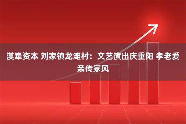 漢崋资本 刘家镇龙滩村：文艺演出庆重阳 孝老爱亲传家风
