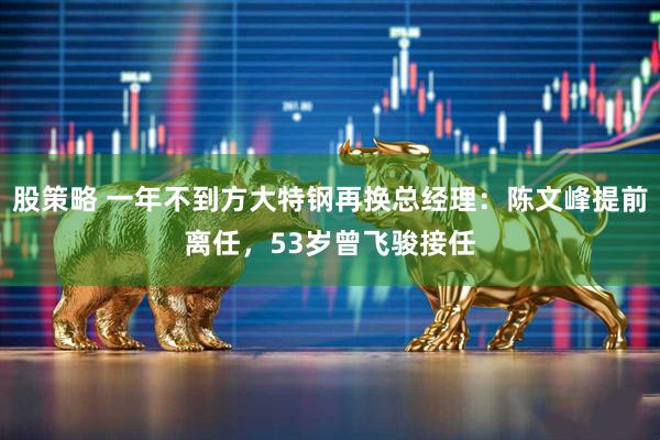 股策略 一年不到方大特钢再换总经理：陈文峰提前离任，53岁曾飞骏接任