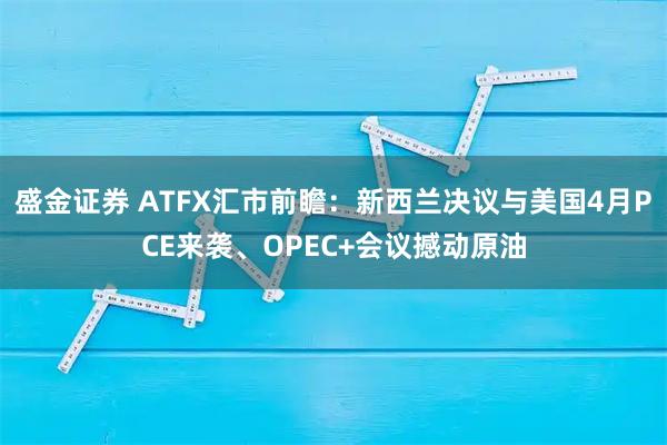 盛金证券 ATFX汇市前瞻：新西兰决议与美国4月PCE来袭、OPEC+会议撼动原油