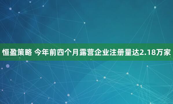 恒盈策略 今年前四个月露营企业注册量达2.18万家