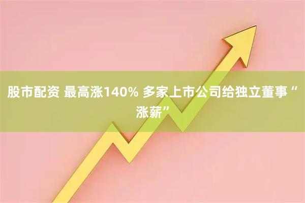 股市配资 最高涨140% 多家上市公司给独立董事“涨薪”