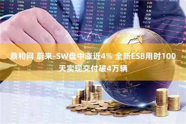 鼎和网 蔚来-SW盘中涨近4% 全新ES8用时100天实现交付破4万辆