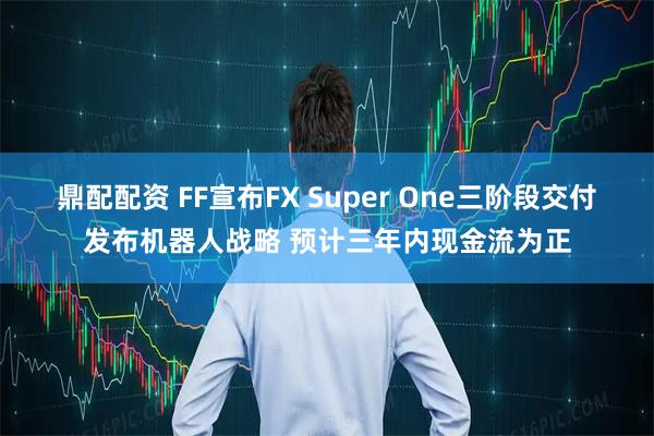 鼎配配资 FF宣布FX Super One三阶段交付发布机器人战略 预计三年内现金流为正