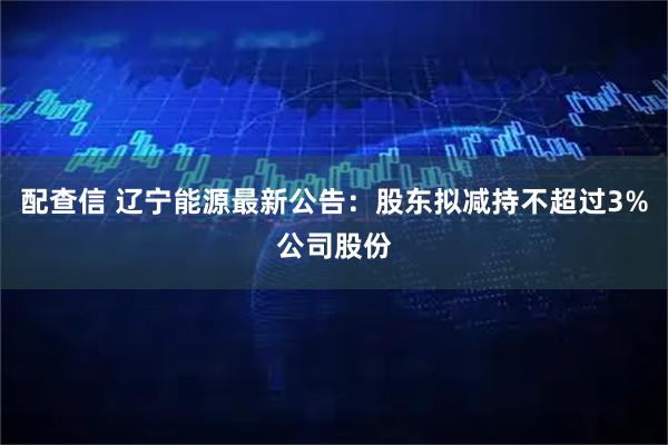 配查信 辽宁能源最新公告：股东拟减持不超过3%公司股份
