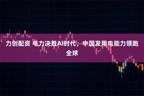 力创配资 电力决胜AI时代，中国发用电能力领跑全球