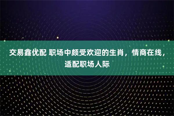 交易鑫优配 职场中颇受欢迎的生肖，情商在线，适配职场人际