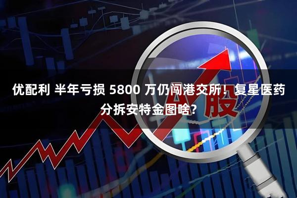 优配利 半年亏损 5800 万仍闯港交所！复星医药分拆安特金图啥？