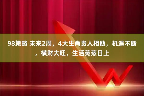 98策略 未来2周，4大生肖贵人相助，机遇不断，横财大旺，生活蒸蒸日上