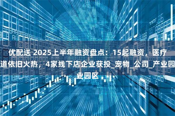 优配送 2025上半年融资盘点：15起融资，医疗赛道依旧火热，4家线下店企业获投_宠物_公司_产业园区